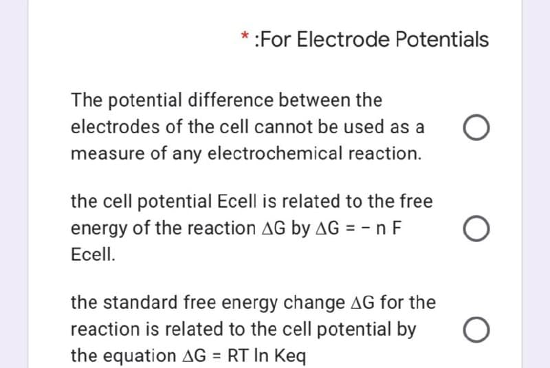* :For Electrode Potentials
The potential difference between the
electrodes of the cell cannot be used as a
measure of any electrochemical reaction.
the cell potential Ecell is related to the free
energy of the reaction AG by AG = - n F
Ecell.
the standard free energy change AG for the
reaction is related to the cell potential by
the equation AG = RT In Keq
