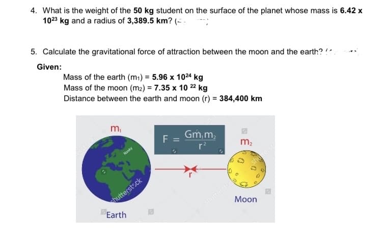 4. What is the weight of the 50 kg student on the surface of the planet whose mass is 6.42 x
1023 kg and a radius of 3,389.5 km? (-.
5. Calculate the gravitational force of attraction between the moon and the earth? !
Given:
Mass of the earth (m1) = 5.96 x 1024 kg
Mass of the moon (m2) = 7.35 x 10 22 kg
Distance between the earth and moon (r) = 384,400 km
m,
shu
Gm,m,
F
stock
Hasky
r?
m2
shuterst
shuttersto
Moon
hutterst.ck
Earth
