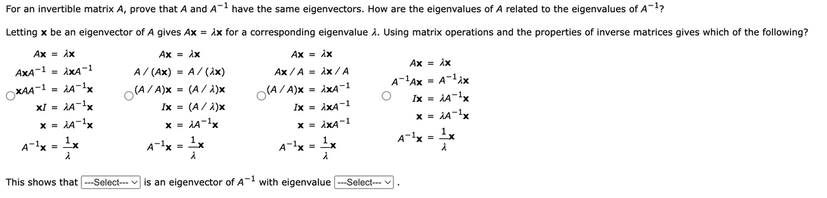 For an invertible matrix A, prove that A and A- have the same eigenvectors. How are the eigenvalues of A related to the eigenvalues of A¯?
A-lx = x
Letting x be an eigenvector of A gives Ax = 1x for a corresponding eigenvalue 1. Using matrix operations and the properties of inverse matrices gives which of the following?
Ax =
Ax = 1x
Ax = 1x
Ax = 1x
AxA-1 = ixA-1
A/ (Ax) = A / (1x)
Ax / A = Ax / A
Ах / A
A-lAx = A¬1^x
(A/ A)x = (A / 1)x
(A / 1)x
XAA¬1 = 1A¬1×
(A/ A)x
= ixA-1
X.
Ix =
XI =
Ix =
Ix
iXA-1
x = AA-1x
X,
AA-1x
X.
x = 1XA-1
X =
X.
X =
X =
A-1x
1x
=
A-lx = Ix
A-1x = x
A-1x
-1
This shows that ---Select--- v is an eigenvector of A with eigenvalue ---Select--- v
