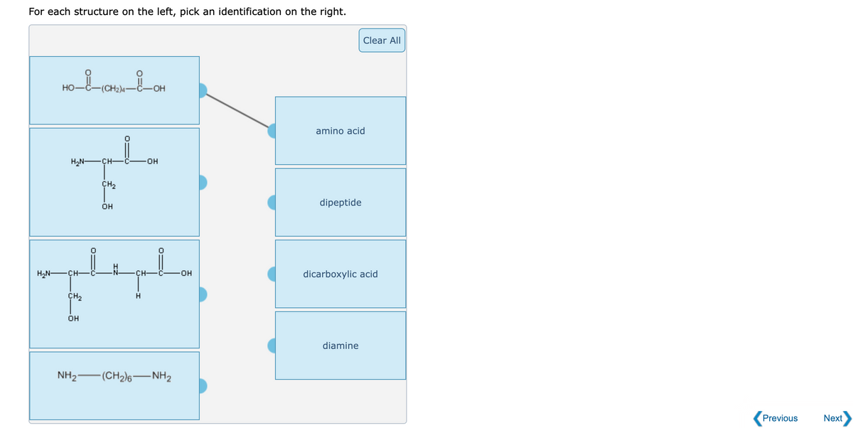 For each structure on the left, pick an identification on the right.
Clear All
но
(CH2)4"
C-
-OH
amino acid
H2N -ÇH-
HO-
CH2
dipeptide
OH
H2N -ÇH-
CH-
dicarboxylic acid
ÇH2
OH
diamine
NH2-
(CH2)6-NH2
Previous
Next
