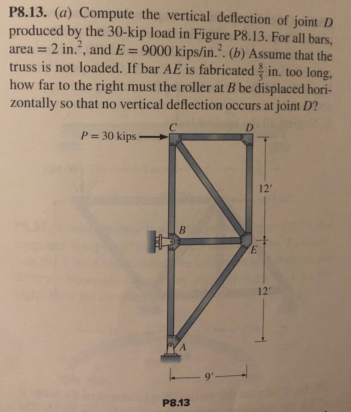 P8.13. (a) Compute the vertical deflection of joint D
produced by the 30-kip load in Figure P8.13. For all bars,
area = 2 in.², and E = 9000 kips/in.². (b) Assume that the
truss is not loaded. If bar AE is fabricated in. too long,
how far to the right must the roller at B be displaced hori-
zontally so that no vertical deflection occurs at joint D?
C
D
P = 30 kips
B
A
ـــــــــــــــــ
P8.13
5
12'
다.
E
12'