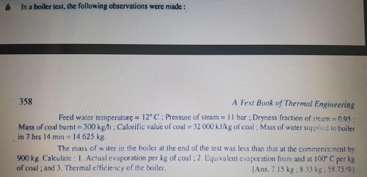 6 In a boiler test, the following observations wcre made:
358
A Text Book of Thermal Engineering
Feed water temperaturç
e=
12" C; Pressure of steam = 11 bar; Dryness fraction of steam 095
Mass of coal burnt 300 kg/h, Calorific value of coal 32 000 kJkg of coal; Mass of water supplied to boiler
in 7 hrs 14 min= 14 625 kg.
The mass of w ster in the boiler at the end of the test was less than that at the commencement by
900kg. Calculate I. Actual evaporation per kg of coal: 2 Equivalent evaporation from and at 100 C per kg
[Ans. 7 15 kg, 8 33 kg: 58.75 %
of coal ; and 3. Thermal efficiency of the boiler
