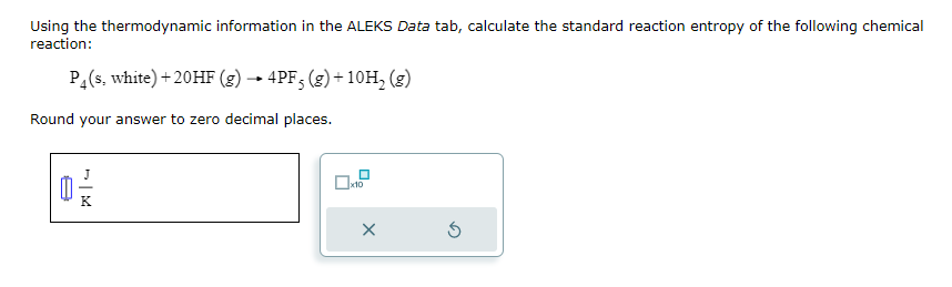 Using the thermodynamic information in the ALEKS Data tab, calculate the standard reaction entropy of the following chemical
reaction:
P₁(s, white) +20HF (g) → 4PF 5 (g) + 10H₂ (g)
Round your answer to zero decimal places.
M
x10