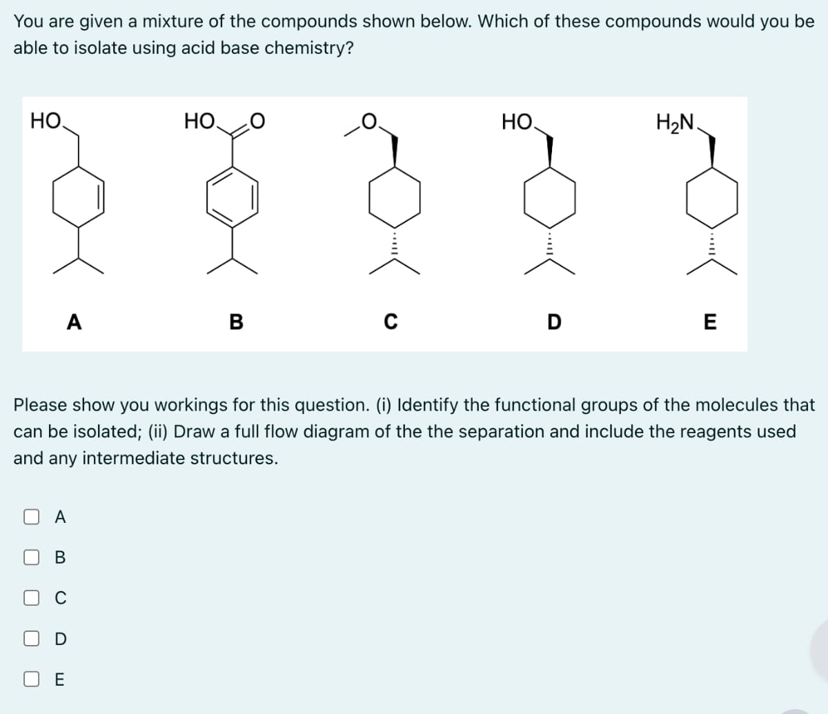 You are given a mixture of the compounds shown below. Which of these compounds would you be
able to isolate using acid base chemistry?
HO
HO
HO
H₂N.
A
B
C
D
E
Please show you workings for this question. (i) Identify the functional groups of the molecules that
can be isolated; (ii) Draw a full flow diagram of the the separation and include the reagents used
and any intermediate structures.
A
B
ய
☐