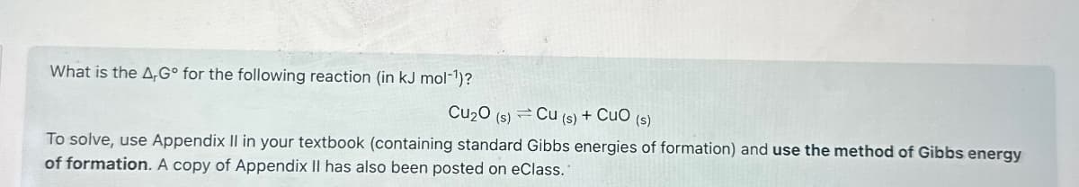 What is the AG for the following reaction (in kJ mol¹)?
Cu₂O (s)
Cu (s) + CuO (s)
To solve, use Appendix II in your textbook (containing standard Gibbs energies of formation) and use the method of Gibbs energy
of formation. A copy of Appendix II has also been posted on eClass.