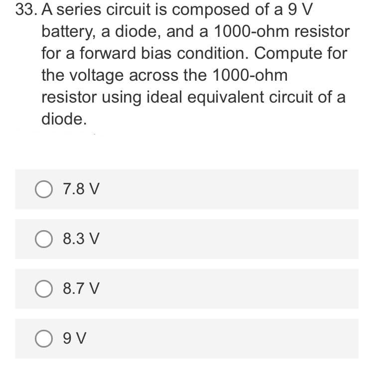 33. A series circuit is composed of a 9 V
battery, a diode, and a 1000-ohm resistor
for a forward bias condition. Compute for
the voltage across the 1000-ohm
resistor using ideal equivalent circuit of a
diode.
O 7.8 V
O 8.3 V
O 8.7 V
O 9V
