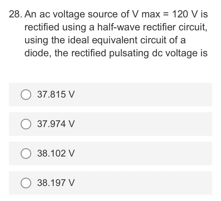 28. An ac voltage source of V max = 120 V is
rectified using a half-wave rectifier circuit,
using the ideal equivalent circuit of a
diode, the rectified pulsating dc voltage is
O 37.815 V
O 37.974 V
O 38.102 V
O 38.197 V