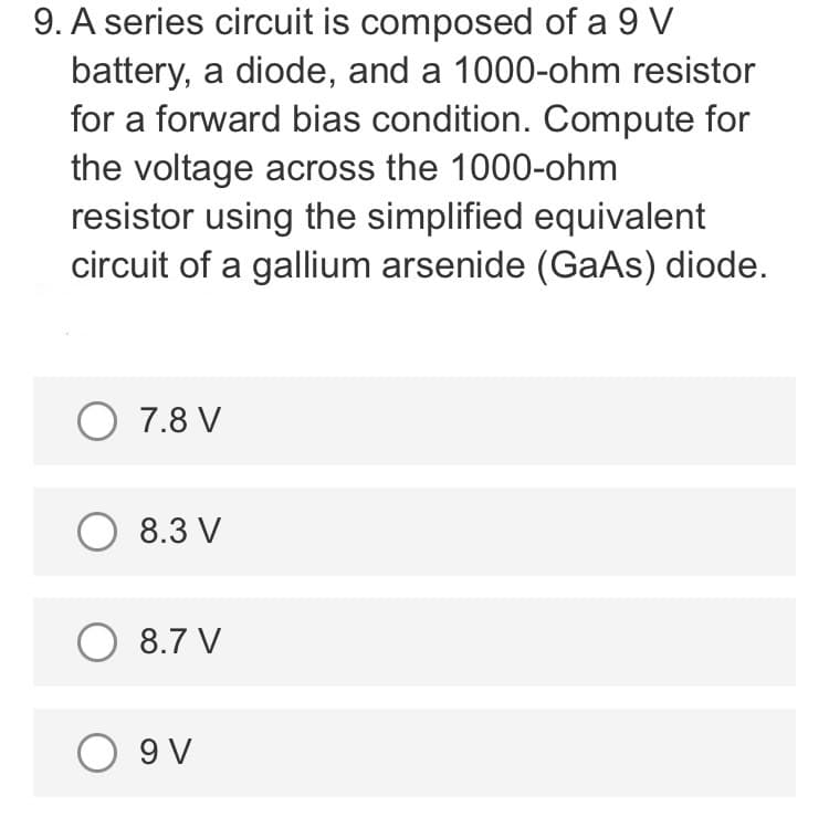 9. A series circuit is composed of a 9 V
battery, a diode, and a 1000-ohm resistor
for a forward bias condition. Compute for
the voltage across the 1000-ohm
resistor using the simplified equivalent
circuit of a gallium arsenide (GaAs) diode.
O 7.8 V
O 8.3 V
O 8.7 V
O 9V