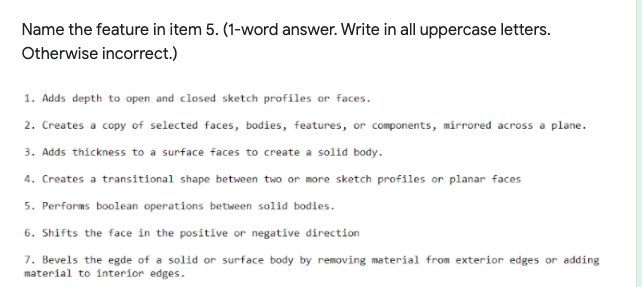 Name the feature in item 5. (1-word answer. Write in all uppercase letters.
Otherwise incorrect.)
1. Adds depth to open and closed sketch profiles or faces.
2. Creates a copy of selected faces, bodies, features, or components, mirrored across a plane.
3. Adds thickness to a surface faces to create a solid body.
4. Creates a transitional shape between two or more sketch profiles or planar faces
5. Performs boolean operations between solid bodies.
6. Shifts the face in the positive or negative direction
7. Bevels the egde of a solid or surface body by removing material from exterior edges or adding
material to interior edges.
