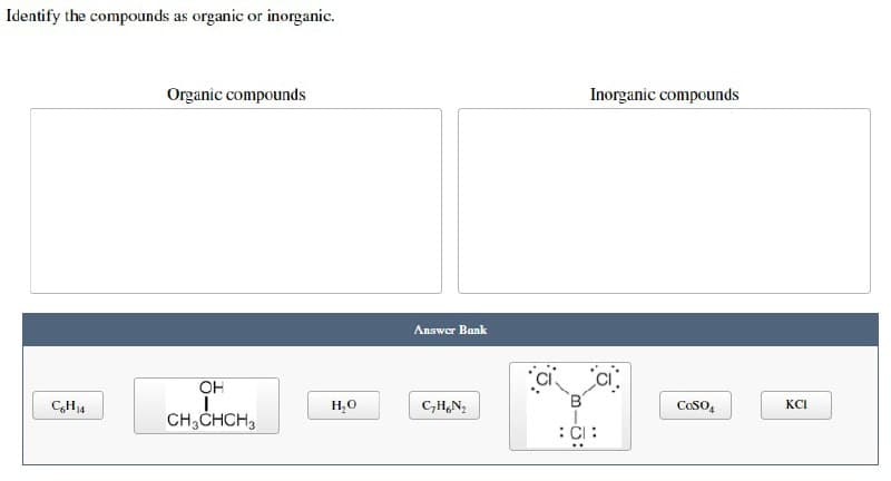 Identify the compounds as organic or inorganic.
Organic compounds
OH
I
CH₂CHCH₂
C6H₁4
H₂O
Answer Bank
C₂H₂N₂
-00
Inorganic compounds
COSO
CI:
KCI