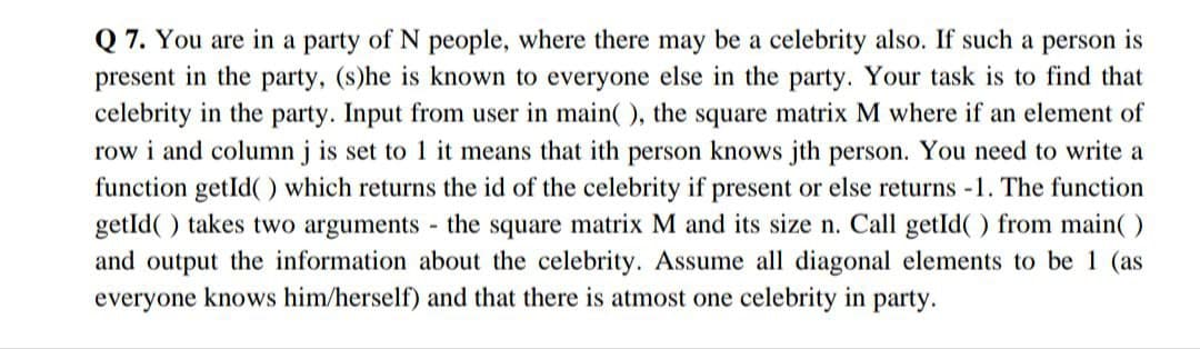 Q7. You are in a party of N people, where there may be a celebrity also. If such a person is
present in the party, (s)he is known to everyone else in the party. Your task is to find that
celebrity in the party. Input from user in main(), the square matrix M where if an element of
row i and column j is set to 1 it means that ith person knows jth person. You need to write a
function getId() which returns the id of the celebrity if present or else returns -1. The function
getId() takes two arguments - the square matrix M and its size n. Call getId() from main()
and output the information about the celebrity. Assume all diagonal elements to be 1 (as
everyone knows him/herself) and that there is atmost one celebrity in party.