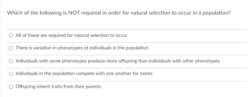 Which of the following is NOT required in order for natural selection to occur in a population?
O All of these are required for natural selection to occur
O There is variation in phenotypes of individuals in the population
O Individuals with some phenotypes produce more offspring than individuals with other phenotypes
O Individuals in the population compete with one another for mates
O Offspring inherit traits from their parents

