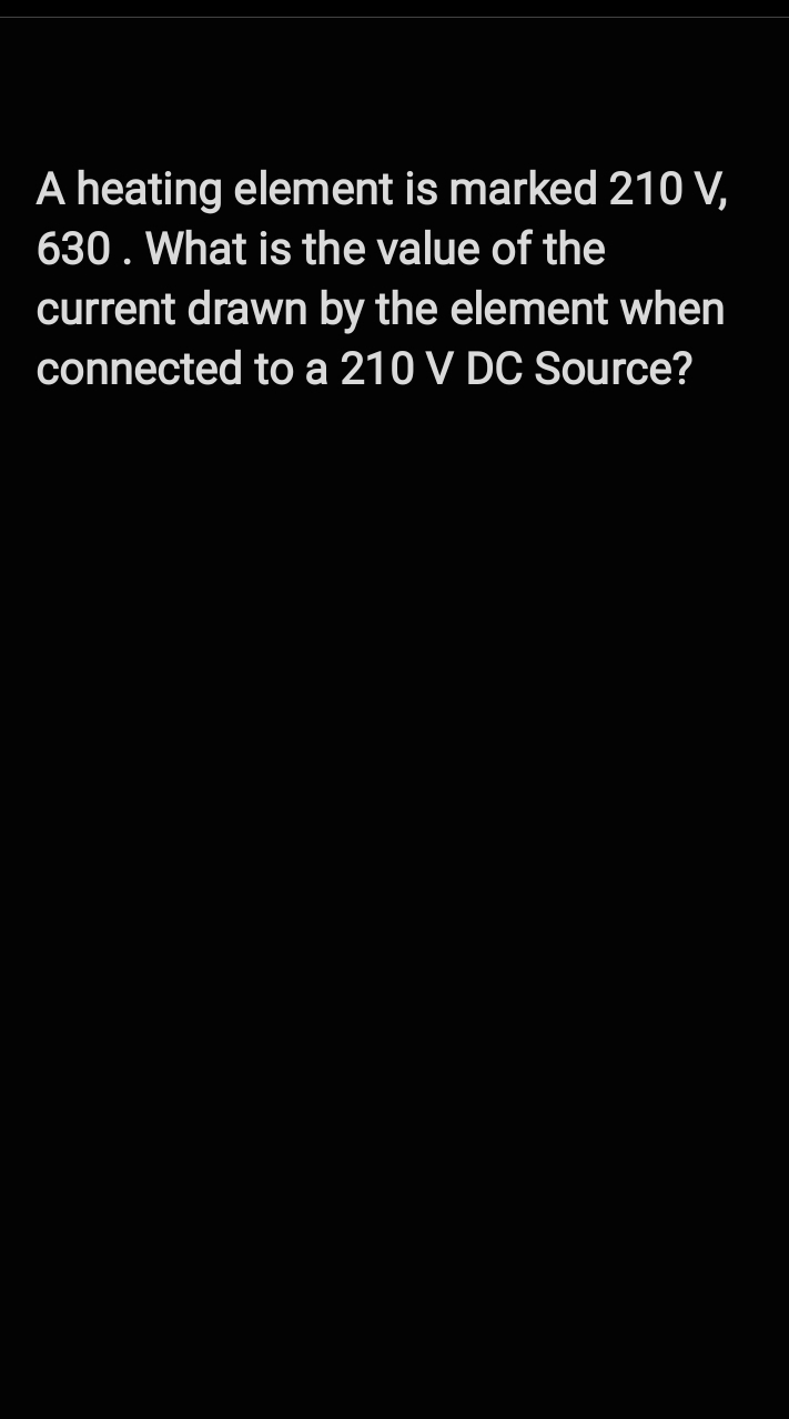 A heating element is marked 210 V,
630. What is the value of the
current drawn by the element when
connected to a 210 V DC Source?
