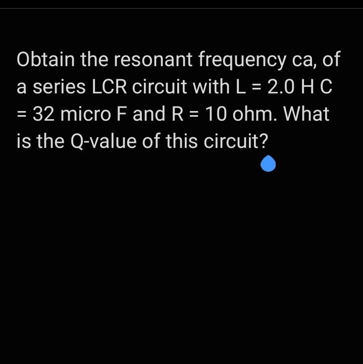 Obtain the resonant frequency ca, of
a series LCR circuit with L = 2.0 H C
= 32 micro F and R = 10 ohm. What
%3D
is the Q-value of this circuit?
