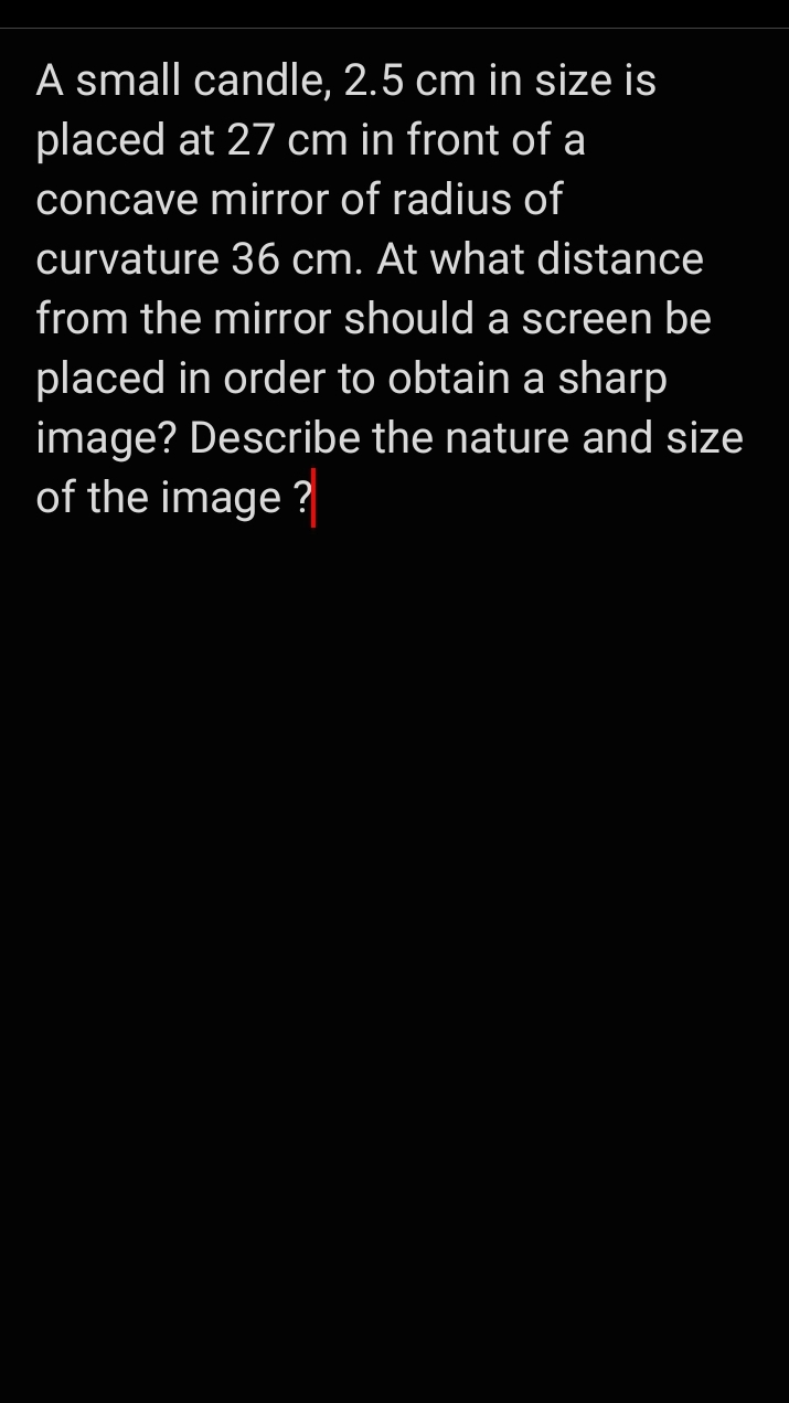 A small candle, 2.5 cm in size is
placed at 27 cm in front of a
concave mirror of radius of
curvature 36 cm. At what distance
from the mirror should a screen be
placed in order to obtain a sharp
image? Describe the nature and size
of the image ?
