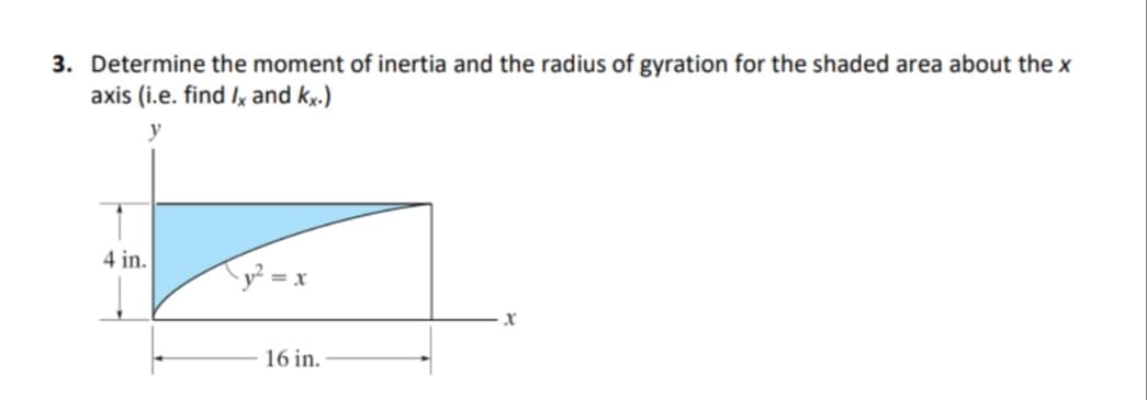 3. Determine the moment of inertia and the radius of gyration for the shaded area about the x
axis (i.e. find Ix and kx.)
y
4 in.
Ty? = x
16 in.
