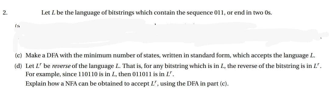 2.
Let L be the language of bitstrings which contain the sequence 011, or end in two Os.
(a
(c) Make a DFA with the minimum number of states, written in standard form, which accepts the language L.
(d) Let L' be reverse of the language L. That is, for any bitstring which is in L, the reverse of the bitstring is in L'.
For example, since 110110 is in L, then 011011 is in L".
Explain how a NFA can be obtained to accept L', using the DFA in part (c).