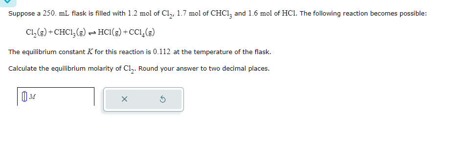 Suppose a 250. mL flask is filled with 1.2 mol of C₁₂, 1.7 mol of CHC13 and 1.6 mol of HC1. The following reaction becomes possible:
Cl2(g) +CHC13(g) HCl(g) + CC₁₁(g)
The equilibrium constant K for this reaction is 0.112 at the temperature of the flask.
Calculate the equilibrium molarity of C12. Round your answer to two decimal places.
M
×