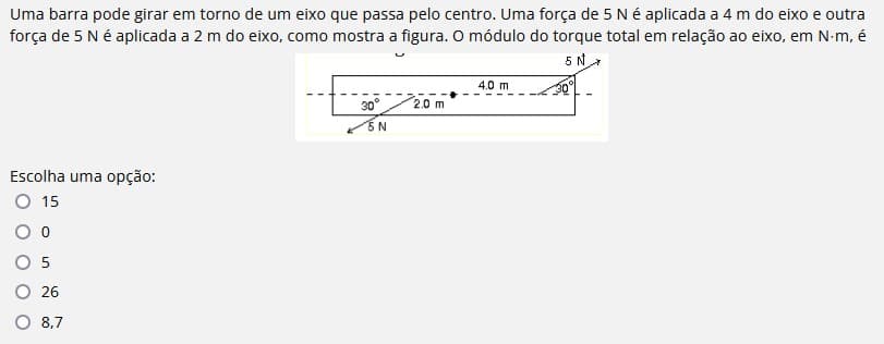 Uma barra pode girar em torno de um eixo que passa pelo centro. Uma força de 5 Né aplicada a 4 m do eixo e outra
força de 5 Né aplicada a 2 m do eixo, como mostra a figura. O módulo do torque total em relação ao eixo, em N-m, é
5 N
4.0 m
30°
2.0 m
5 N
Escolha uma opção:
15
26
8,7

