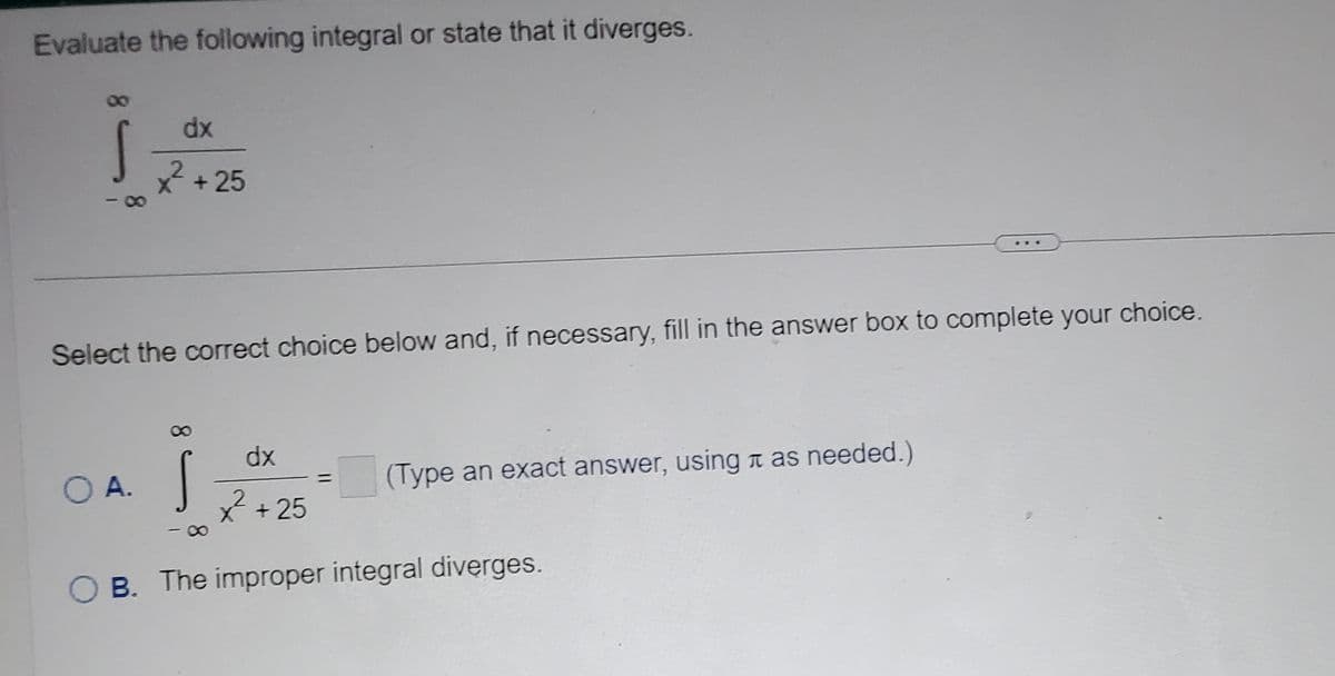 Evaluate the following integral or state that it diverges.
Š
dx
x² +25
Select the correct choice below and, if necessary, fill in the answer box to complete your choice.
O A.
dx
²²+25
B. The improper integral diverges.
(Type an exact answer, using as needed.)