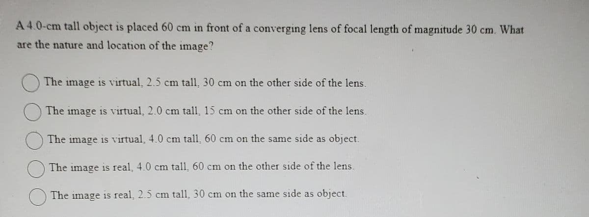 A 4.0-cm tall object is placed 60 cm in front of a converging lens of focal length of magnitude 30 cm. What
are the nature and location of the image?
The image is virtual, 2.5 cm tall, 30 cm on the other side of the lens.
The image is virtual, 2.0 cm tall, 15 cm on the other side of the lens.
The image is virtual, 4.0 cm tall, 60 cm on the same side as object.
The image is real, 4.0 cm tall, 60 cm on the other side of the lens.
The image is real, 2.5 cm tall, 30 cm on the same side as object.