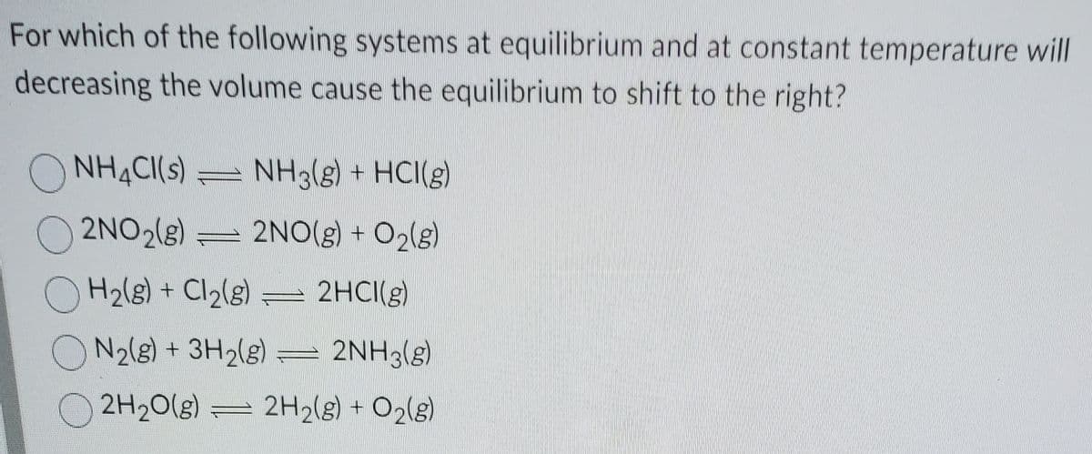 For which of the following systems at equilibrium and at constant temperature will
decreasing the volume cause the equilibrium to shift to the right?
NH¾CI(s) = NH3(g) + HCI(g)
O
2NO2(g) = 2NO(g) + O2(g)
H2(8) + Cl2(g) = 2HCI(g)
ON2(8) + 3H2(g)
2NH3(g)
2H20(g)
2H2(g) + O2(g)
