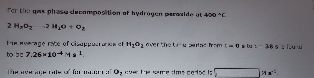 For the gas phase decomposition of hydrogen peroxide at 400 °C
2 H202 2 H20 + 02
the average rate of disappearance of H202 over the time period fromt = 0 s to t = 38 s is found
to be 7.26x10-4 M s-1.
The average rate of formation of O2 over the same time period is
Ms-1.
