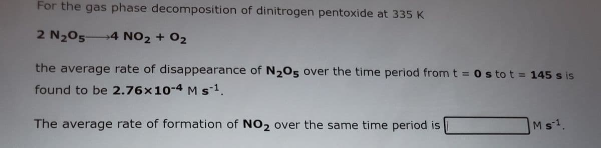 For the gas phase decomposition of dinitrogen pentoxide at 335 K
2 N205 4 NO2 + 02
the average rate of disappearance of N205 over the time period from t =0 s to t = 145 s is
found to be 2.76x10-4 M s1.
The average rate of formation of NO2 over the same time period is
Ms1.
