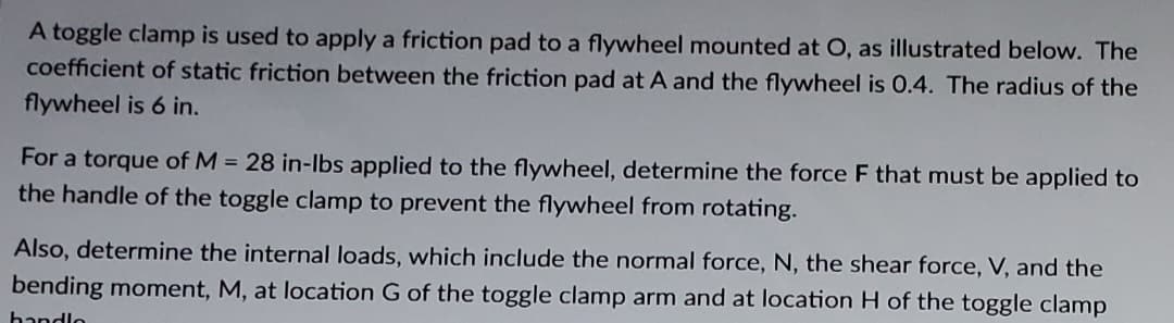 A toggle clamp is used to apply a friction pad to a flywheel mounted at O, as illustrated below. The
coefficient of static friction between the friction pad at A and the flywheel is 0.4. The radius of the
flywheel is 6 in.
For a torque of M = 28 in-lbs applied to the flywheel, determine the force F that must be applied to
the handle of the toggle clamp to prevent the flywheel from rotating.
Also, determine the internal loads, which include the normal force, N, the shear force, V, and the
bending moment, M, at location G of the toggle clamp arm and at location H of the toggle clamp
handlo