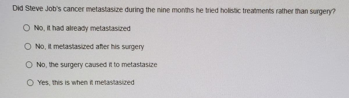 Did Steve Job's cancer metastasize during the nine months he tried holistic treatments rather than surgery?
No, it had already metastasized
No, it metastasized after his surgery
O No, the surgery caused it to metastasize
O Yes, this is when it metastasized
