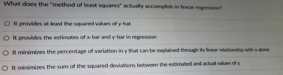 What does the "method of least squares" actually accomplish in linear regression?
O It provides at least the squared values of y-hat
O It provides the estimates of x-bar and y-bar in regression
O It minimizes the percentage of variation in y that can be explained through its linear relationship with x alone
O It minimizes the sum of the squared deviations between the estimated and actual values of y