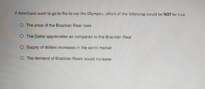 If Americans want to go to Rio to see the Olympics, which of the following would be NOT be true
O The price of the Brazilian Real rises
O The Dollar appreciates as compared to the Brazilian Real
O Supply of dollars increases in the world market
O The demand of Brazilian Reals would increase