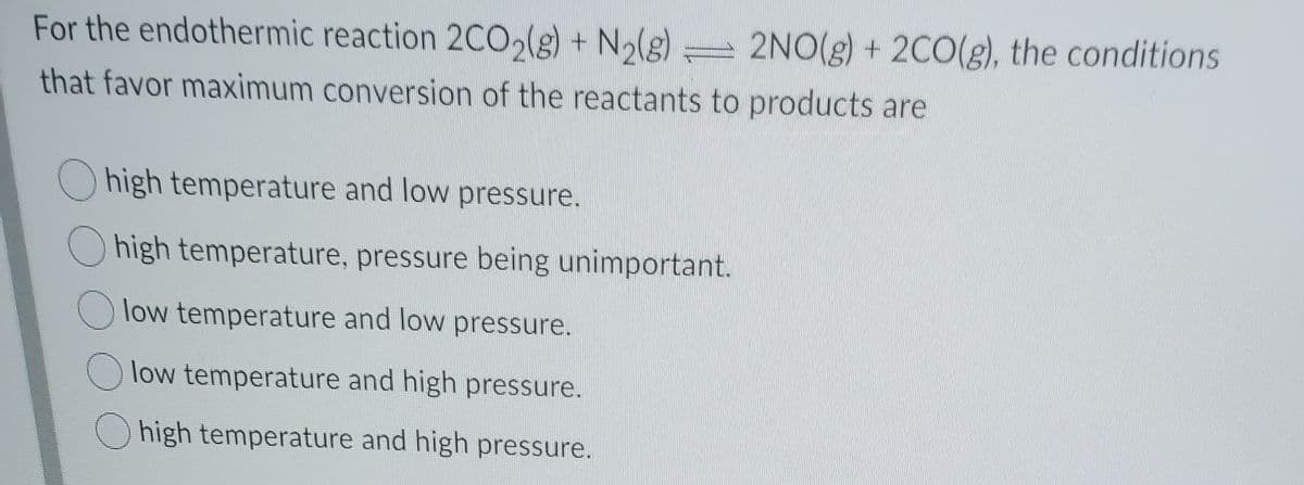 For the endothermic reaction 2CO2(g) + N2(g)
2NO(g) + 2C0(g), the conditions
that favor maximum conversion of the reactants to products are
high temperature and low pressure.
O high temperature, pressure being unimportant.
low temperature and low pressure.
low temperature and high pressure.
high temperature and high pressure.
