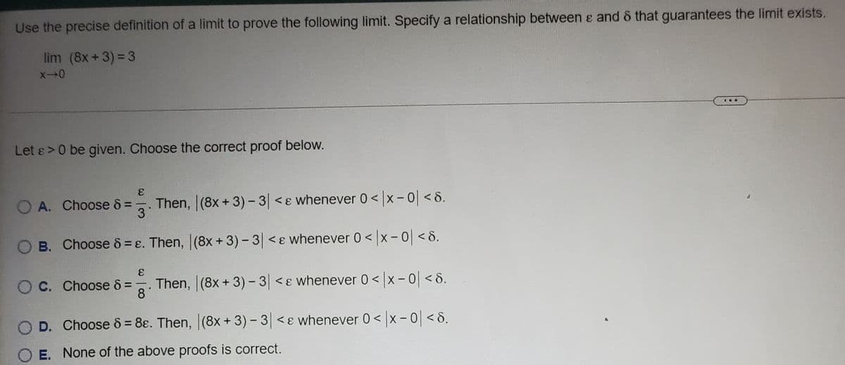 Use the precise definition of a limit to prove the following limit. Specify a relationship between e and & that guarantees the limit exists.
lim (8x+3) = 3
...
Let &>0 be given. Choose the correct proof below.
Then, (8x+ 3)-3 <ɛ whenever 0<|x-0| <8.
3
A. Choose 8 =
O B. Choose 8 = ɛ. Then, (8x + 3) - 3 <ɛ whenever 0 < x- 0<8.
Then, (8x+ 3)- 3| <ɛ whenever 0< |x- 0| < 8.
8
O C. Choose 8 =
D. Choose & = 8ɛ. Then, (8x+3)-3 <ɛ whenever 0< x - 0 <8.
E. None of the above proofs is correct.
