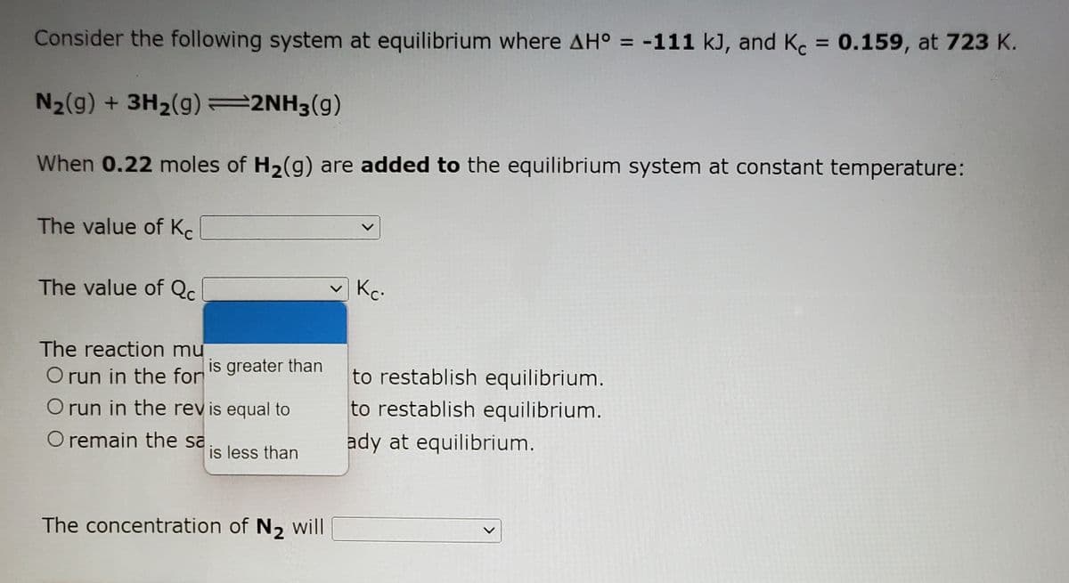 Consider the following system at equilibrium where AH° = -111 kJ, and K. = 0.159, at 723 K.
%3D
N2(g) + 3H2(g)=2NH3(g)
When 0.22 moles of H2(g) are added to the equilibrium system at constant temperature:
The value of Kc
The value of Qc
Kc.
The reaction mư
O run in the for
is greater than
to restablish equilibrium.
to restablish equilibrium.
O run in the revis equal to
O remain the sa
ady at equilibrium.
is less than
The concentration of N, will
<>
