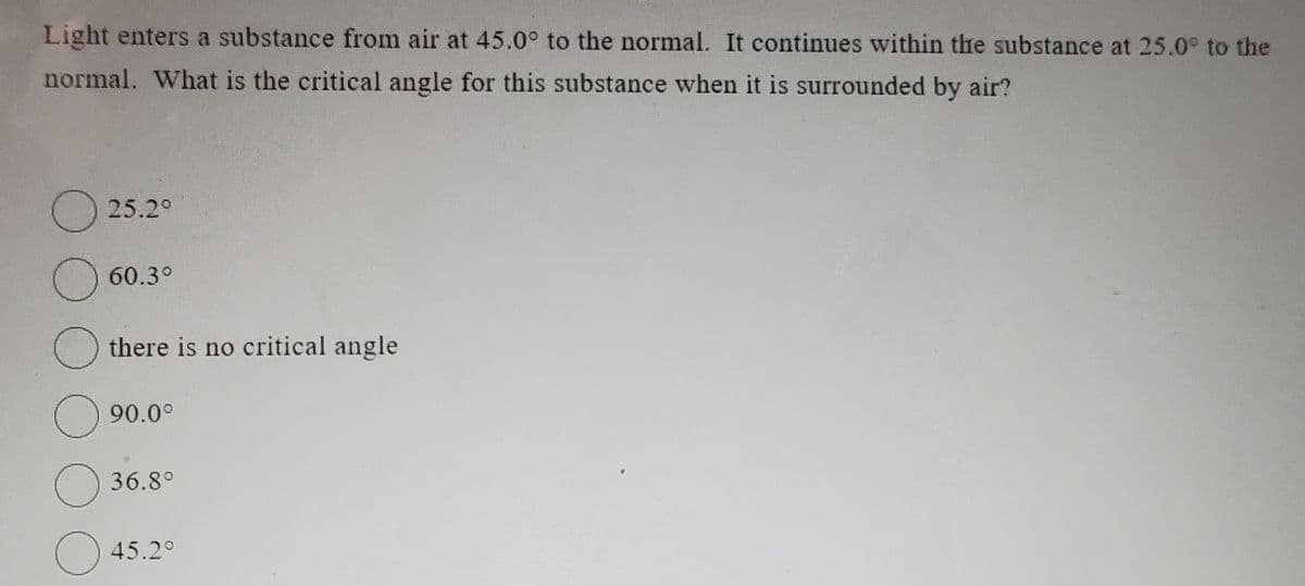 Light enters a substance from air at 45.0° to the normal. It continues within the substance at 25.0° to the
normal. What is the critical angle for this substance when it is surrounded by air?
25.2°
O
Othere is no critical angle
O
O
60.3°
90.0°
36.8°
45.2°
