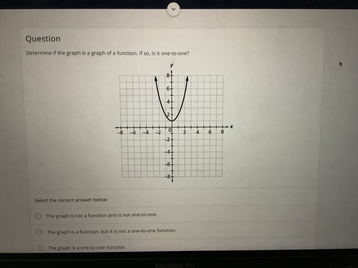 Question
Determine if the graph is a graph of a function. If so, is it one-to-one?
y
8-
6+
4+
2-
-8
-6
-4
-2
4
-2-
-4-
-8-
Select the correct answer below:
The graph is not a function and is not one-to-one.
The graph is a function, but it is not a one-to-one function.
The graph is a one-to-one function.
MacBook Pro
8.
2.

