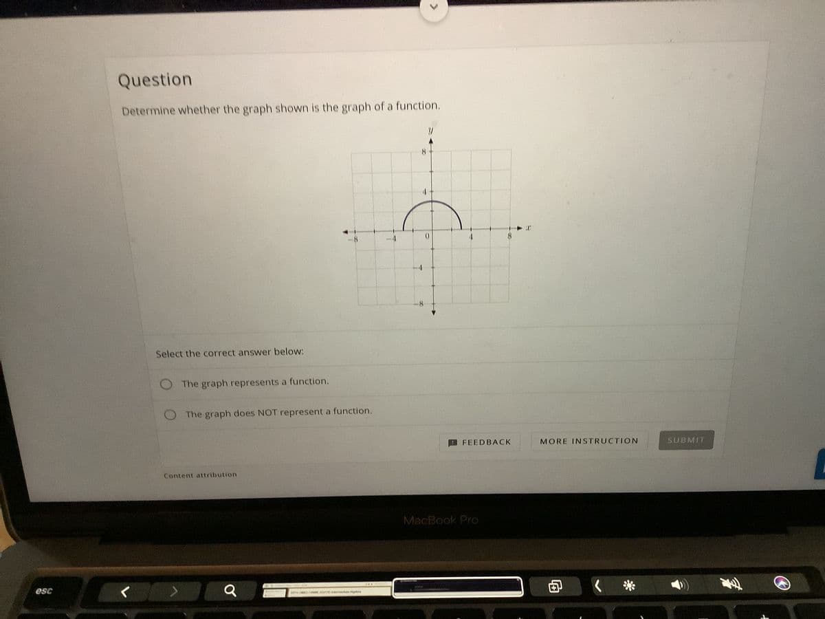 Question
Determine whether the graph shown is the graph of a function.
8
8.
Select the correct answer below:
The graph represents a function.
The graph does NOT represent a function.
FEEDBACK
MORE INSTRUCTION
SUBMIT
Content attribution.
MacBook Pro
esc
