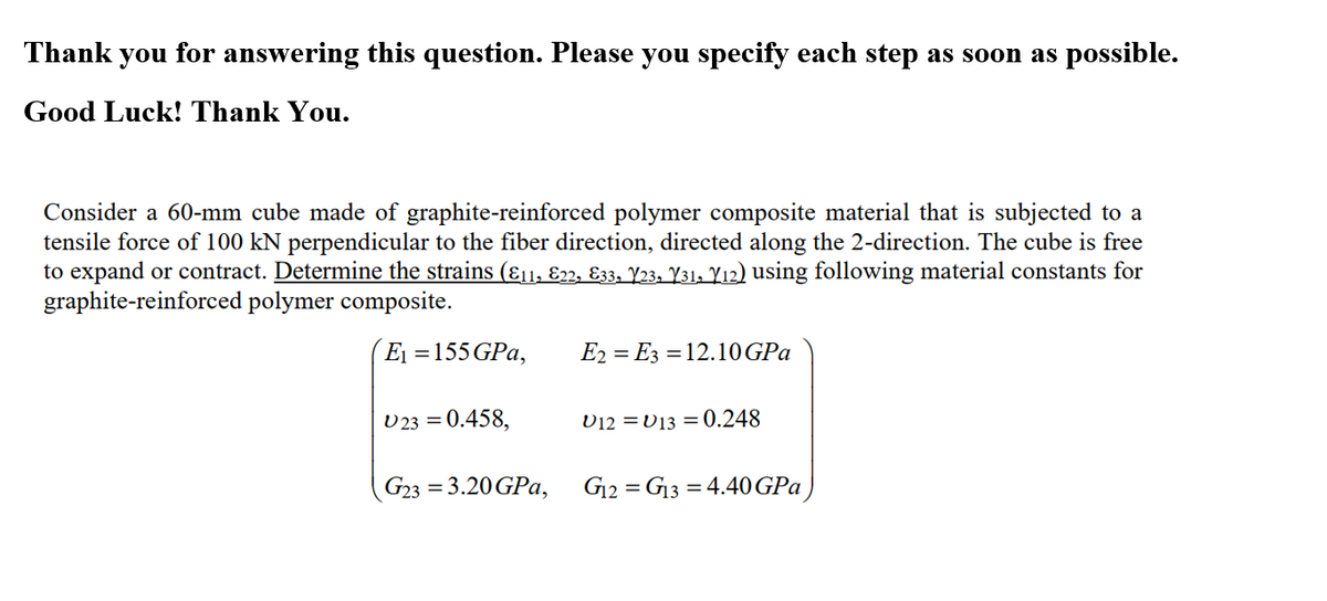 Thank you for answering this question. Please you specify each step as soon as possible.
Good Luck! Thank You.
Consider a 60-mm cube made of graphite-reinforced polymer composite material that is subjected to a
tensile force of 100 kN perpendicular to the fiber direction, directed along the 2-direction. The cube is free
to expand or contract. Determine the strains (Ɛ11; E22, Ɛ33, Y23, Y31. Y12) using following material constants for
graphite-reinforced polymer composite.
E1 =155 GPa,
E2 = E3 = 12.10 GPa
U 23 = 0.458,
D12 =V13 = 0.248
G23 = 3.20 GPa,
G12 = G13 = 4.40 GPa
