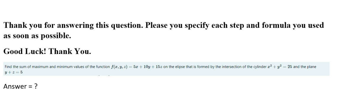 Thank you for answering this question. Please you specify each step and formula you used
as soon as possible.
Good Luck! Thank You.
Find the sum of maximum and minimum values of the function f(x, y, z) = 5x + 10y + 15z on the elipse that is formed by the intersection of the cylinder x² + y? = 25 and the plane
y + z = 5
Answer =
