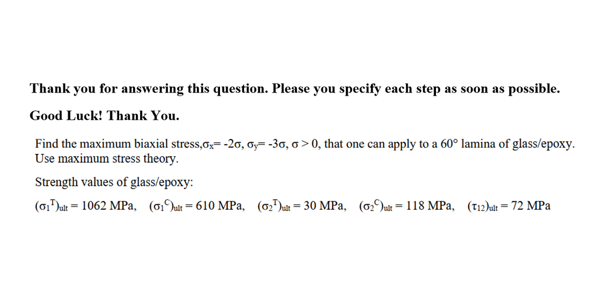 Thank you for answering this question. Please you specify each step as soon as possible.
Good Luck! Thank You.
Find the maximum biaxial stress,ox= -20, oy= -30, o > 0, that one can apply to a 60° lamina of glass/epoxy.
Use maximum stress theory.
Strength values of glass/epoxy:
(01Jult = 1062 MPa, (01Jult= 610 MPa, (02")ut = 30 MPa, (02)ult = 118 MPa,
(T12)ult = 72 MPa
