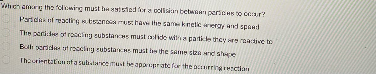 Which among the following must be satisfied for a collision between particles to occur?
Particles of reacting substances must have the same kinetic energy and speed
The particles of reacting substances must collide with a particle they are reactive to
Both particles of reacting substances must be the same size and shape
The orientation of a substance must be appropriate for the occurring reaction