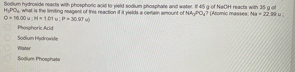 Sodium hydroxide reacts with phosphoric acid to yield sodium phosphate and water. If 45 g of NaOH reacts with 35 g of
H3PO4, what is the limiting reagent of this reaction if it yields a certain amount of NA3PO4? (Atomic masses: Na = 22.99 u ;
O = 16.00 u; H = 1.01 u ; P = 30.97 u)
Phosphoric Acid
Sodium Hydroxide
Water
Sodium Phosphate
00