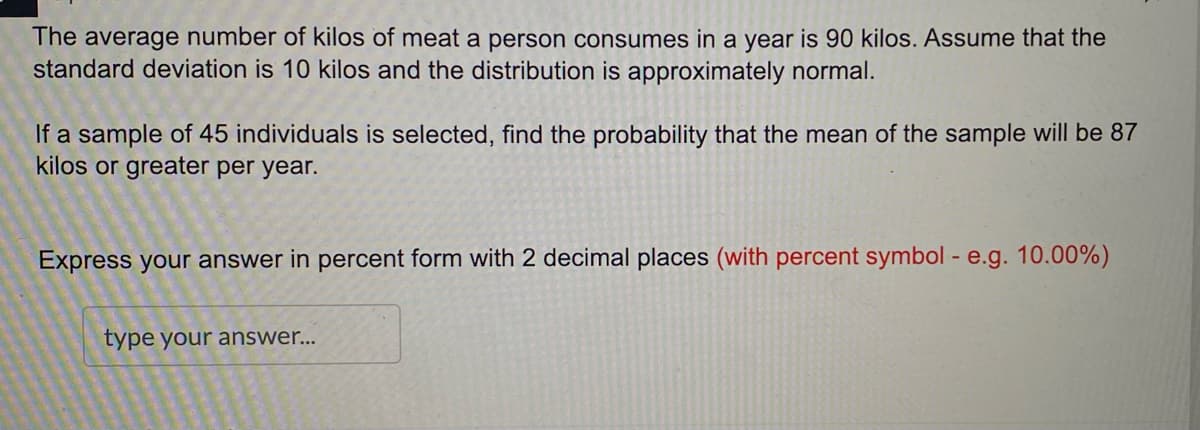 The average number of kilos of meat a person consumes in a year is 90 kilos. Assume that the
standard deviation is 10 kilos and the distribution is approximately normal.
If a sample of 45 individuals is selected, find the probability that the mean of the sample will be 87
kilos or greater per year.
Express your answer in percent form with 2 decimal places (with percent symbol - e.g. 10.00%)
type your answer...