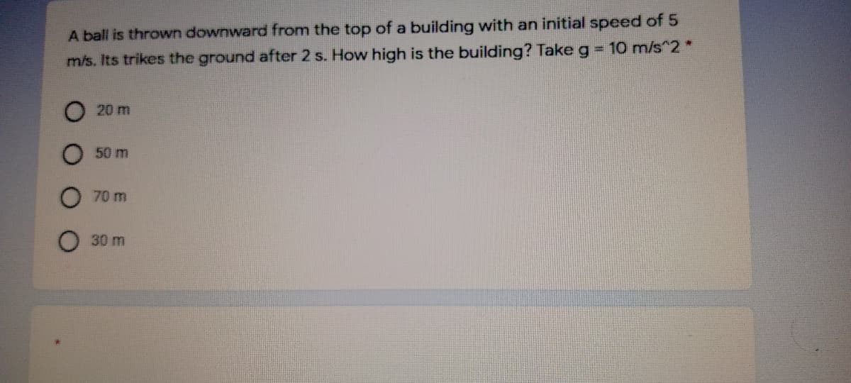 A ball is thrown downward from the top of a building with an initial speed of 5
m/s. Its trikes the ground after 2 s. How high is the building? Take g 10 m/s^2 *
20 m
50 m
70 m
30 m
