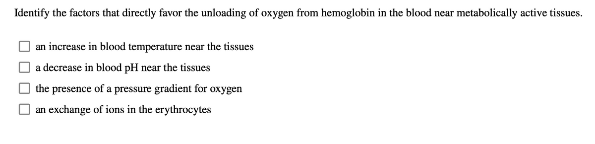 Identify the factors that directly favor the unloading of oxygen from hemoglobin in the blood near metabolically active tissues.
an increase in blood temperature near the tissues
a decrease in blood pH near the tissues
the presence of a pressure gradient for oxygen
O an exchange of ions in the erythrocytes

