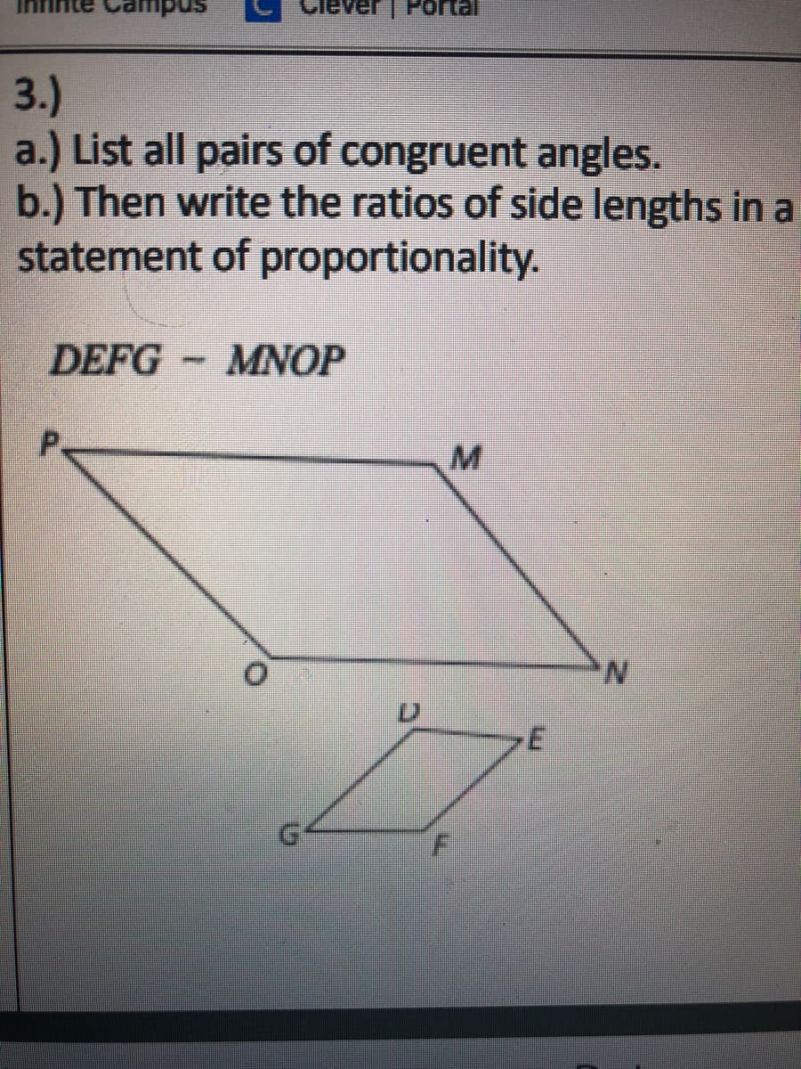 3.)
a.) List all pairs of congruent angles.
b.) Then write the ratios of side lengths in a
statement of proportionality.
DEFG
MNOP
P.
N.
D.
