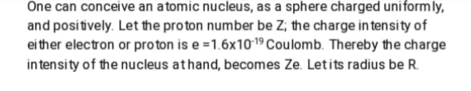 One can conceive an atomic nucleus, as a sphere charged uniformly,
and positively. Let the proton number be Z; the charge in tensity of
ei ther electron or proton is e =1.6x1019 Coulomb. Thereby the charge
intensity of the nucleus athand, becomes Ze. Letits radius be R.

