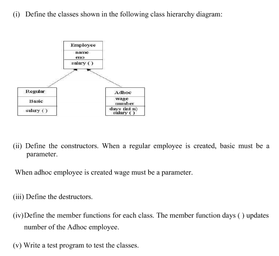 (i) Define the classes shown in the following class hierarchy diagram:
Employee
name
eno
salary ()
Regular
Adhoc
wage
number
days (int n)
salary ()
Basic
salary ()
(ii) Define the constructors. When a regular employee is created, basic must be a
parameter.
When adhoc employee is created wage must be a parameter.
(iii) Define the destructors.
(iv)Define the member functions for each class. The member function days ( ) updates
number of the Adhoc employee.
(v) Write a test program to test the classes.
