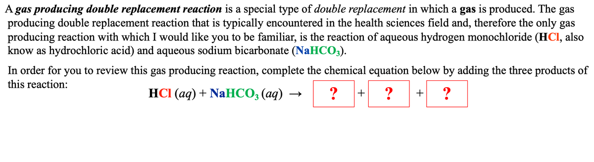 A gas producing double replacement reaction is a special type of double replacement in which a gas is produced. The gas
producing double replacement reaction that is typically encountered in the health sciences field and, therefore the only gas
producing reaction with which I would like you to be familiar, is the reaction of aqueous hydrogen monochloride (HCI, also
know as hydrochloric acid) and aqueous sodium bicarbonate (NaHCO3).
In order for you to review this gas producing reaction, complete the chemical equation below by adding the three products of
this reaction:
HCl(aq) + NaHCO3(aq)
?
? + ?
+
